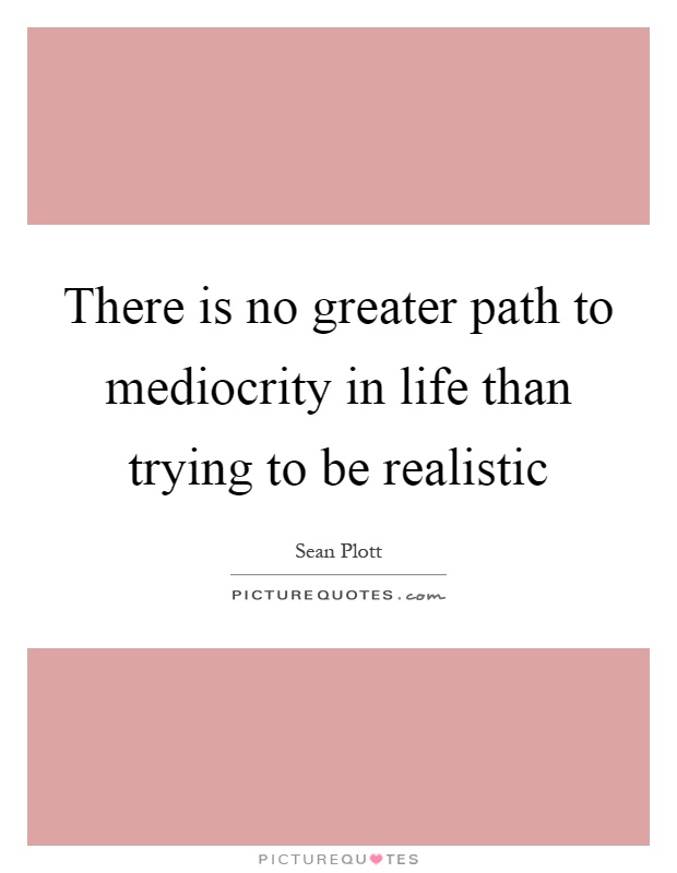 There is no greater path to mediocrity in life than trying to be realistic Picture Quote #1