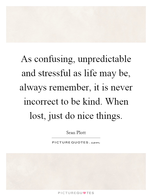 As confusing, unpredictable and stressful as life may be, always remember, it is never incorrect to be kind. When lost, just do nice things Picture Quote #1