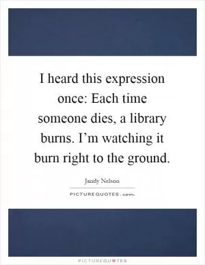 I heard this expression once: Each time someone dies, a library burns. I’m watching it burn right to the ground Picture Quote #1