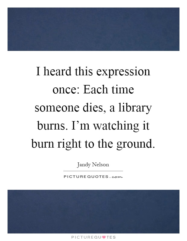 I heard this expression once: Each time someone dies, a library burns. I'm watching it burn right to the ground Picture Quote #1