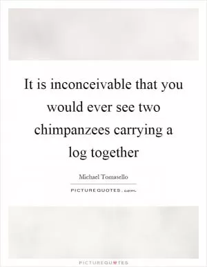 It is inconceivable that you would ever see two chimpanzees carrying a log together Picture Quote #1