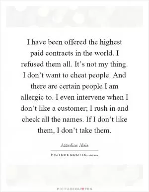 I have been offered the highest paid contracts in the world. I refused them all. It’s not my thing. I don’t want to cheat people. And there are certain people I am allergic to. I even intervene when I don’t like a customer; I rush in and check all the names. If I don’t like them, I don’t take them Picture Quote #1