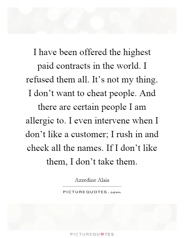 I have been offered the highest paid contracts in the world. I refused them all. It's not my thing. I don't want to cheat people. And there are certain people I am allergic to. I even intervene when I don't like a customer; I rush in and check all the names. If I don't like them, I don't take them Picture Quote #1