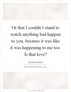 Or that I couldn’t stand to watch anything bad happen to you, because it was like it was happening to me too. Is that love? Picture Quote #1
