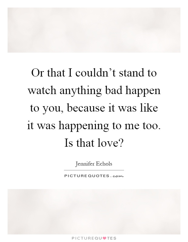 Or that I couldn't stand to watch anything bad happen to you, because it was like it was happening to me too. Is that love? Picture Quote #1
