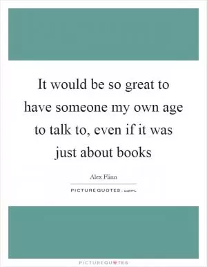 It would be so great to have someone my own age to talk to, even if it was just about books Picture Quote #1