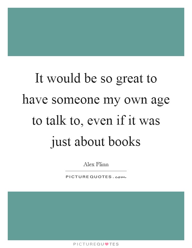It would be so great to have someone my own age to talk to, even if it was just about books Picture Quote #1