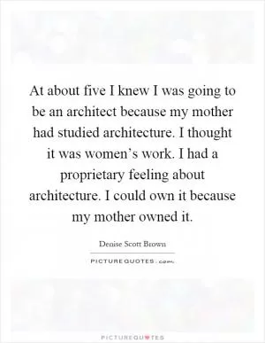 At about five I knew I was going to be an architect because my mother had studied architecture. I thought it was women’s work. I had a proprietary feeling about architecture. I could own it because my mother owned it Picture Quote #1