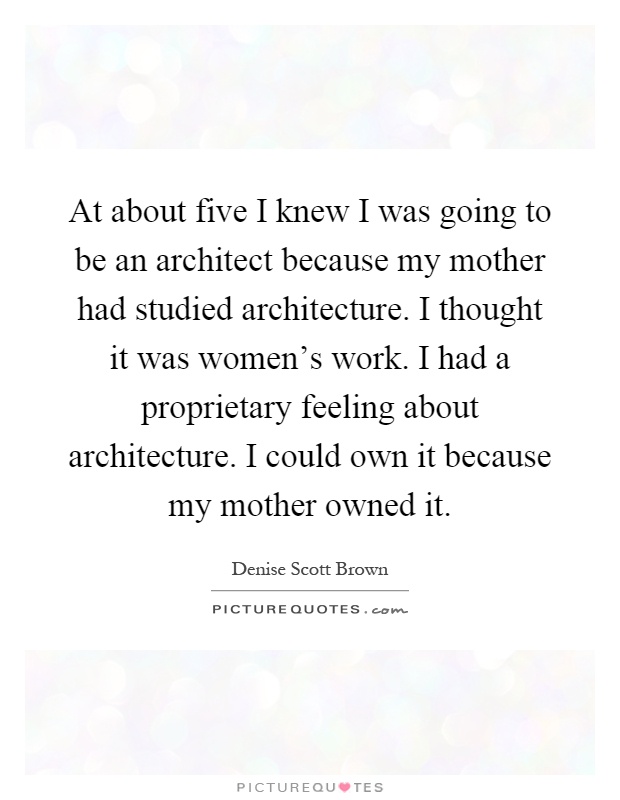 At about five I knew I was going to be an architect because my mother had studied architecture. I thought it was women's work. I had a proprietary feeling about architecture. I could own it because my mother owned it Picture Quote #1