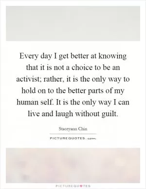 Every day I get better at knowing that it is not a choice to be an activist; rather, it is the only way to hold on to the better parts of my human self. It is the only way I can live and laugh without guilt Picture Quote #1