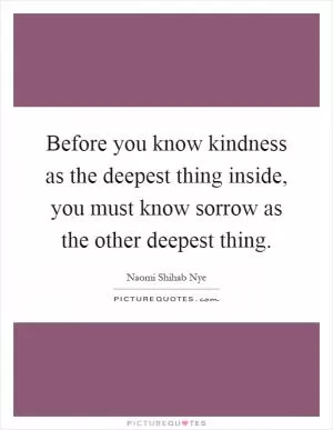 Before you know kindness as the deepest thing inside, you must know sorrow as the other deepest thing Picture Quote #1