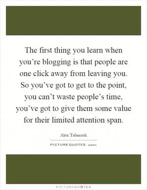 The first thing you learn when you’re blogging is that people are one click away from leaving you. So you’ve got to get to the point, you can’t waste people’s time, you’ve got to give them some value for their limited attention span Picture Quote #1