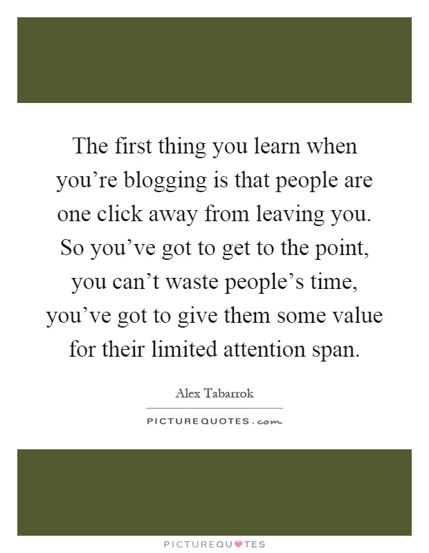 The first thing you learn when you're blogging is that people are one click away from leaving you. So you've got to get to the point, you can't waste people's time, you've got to give them some value for their limited attention span Picture Quote #1