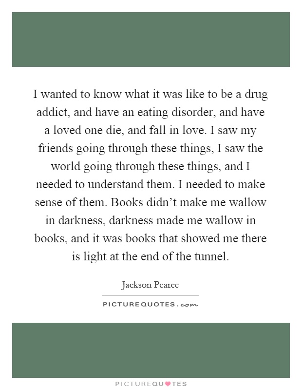 I wanted to know what it was like to be a drug addict, and have an eating disorder, and have a loved one die, and fall in love. I saw my friends going through these things, I saw the world going through these things, and I needed to understand them. I needed to make sense of them. Books didn't make me wallow in darkness, darkness made me wallow in books, and it was books that showed me there is light at the end of the tunnel Picture Quote #1