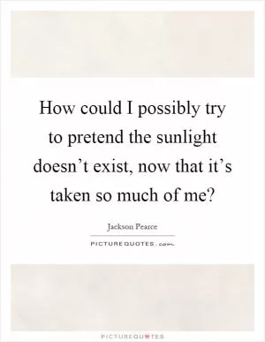 How could I possibly try to pretend the sunlight doesn’t exist, now that it’s taken so much of me? Picture Quote #1