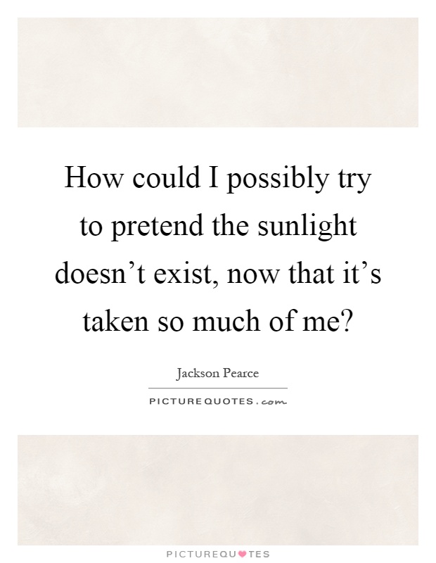 How could I possibly try to pretend the sunlight doesn't exist, now that it's taken so much of me? Picture Quote #1
