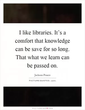 I like libraries. It’s a comfort that knowledge can be save for so long. That what we learn can be passed on Picture Quote #1