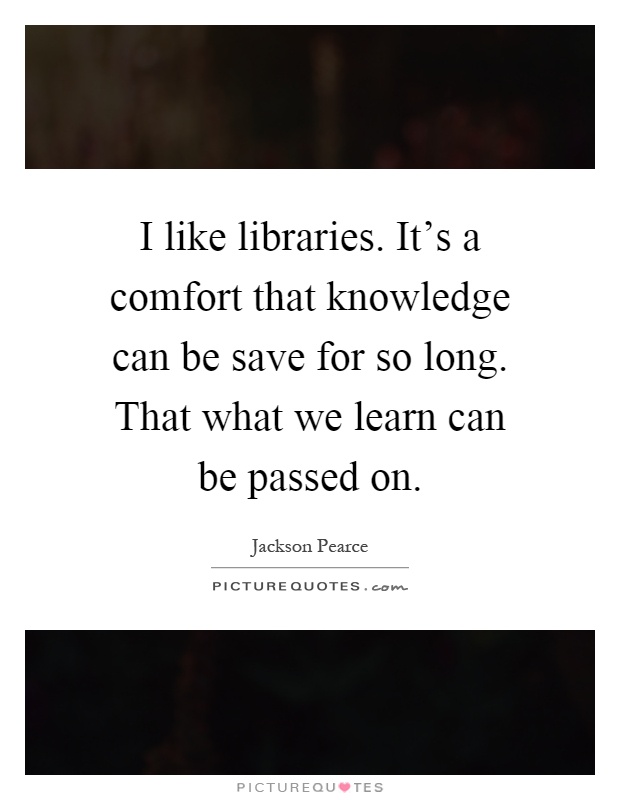 I like libraries. It's a comfort that knowledge can be save for so long. That what we learn can be passed on Picture Quote #1