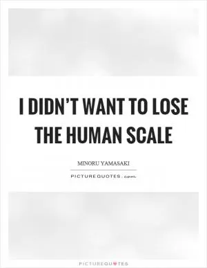 I didn’t want to lose the human scale Picture Quote #1