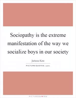 Sociopathy is the extreme manifestation of the way we socialize boys in our society Picture Quote #1