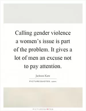 Calling gender violence a women’s issue is part of the problem. It gives a lot of men an excuse not to pay attention Picture Quote #1
