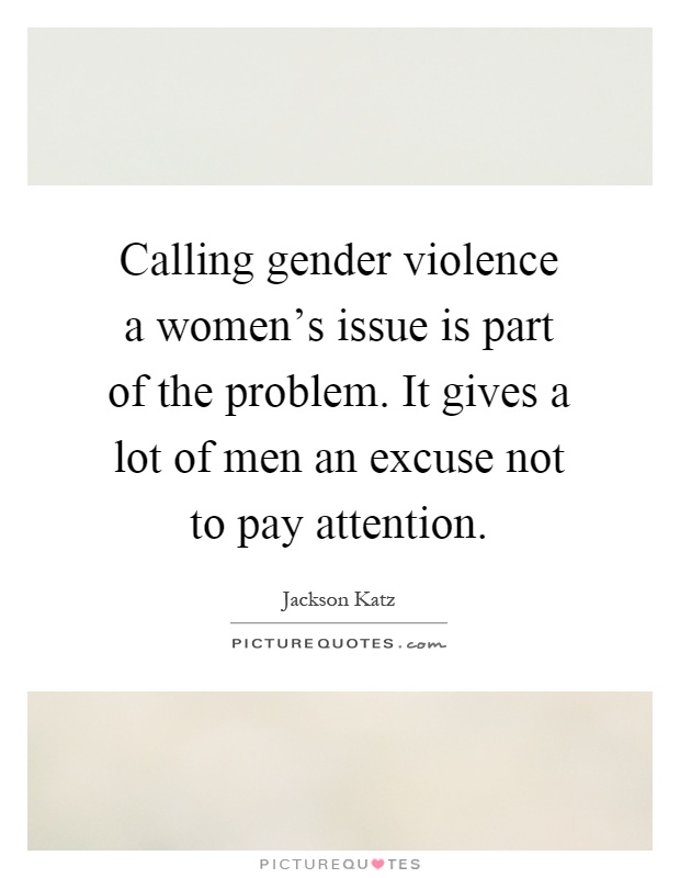 Calling gender violence a women's issue is part of the problem. It gives a lot of men an excuse not to pay attention Picture Quote #1