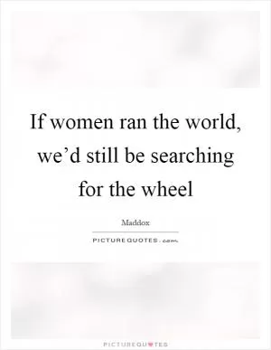 If women ran the world, we’d still be searching for the wheel Picture Quote #1