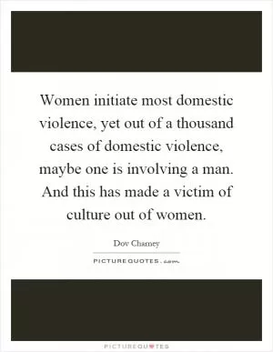 Women initiate most domestic violence, yet out of a thousand cases of domestic violence, maybe one is involving a man. And this has made a victim of culture out of women Picture Quote #1