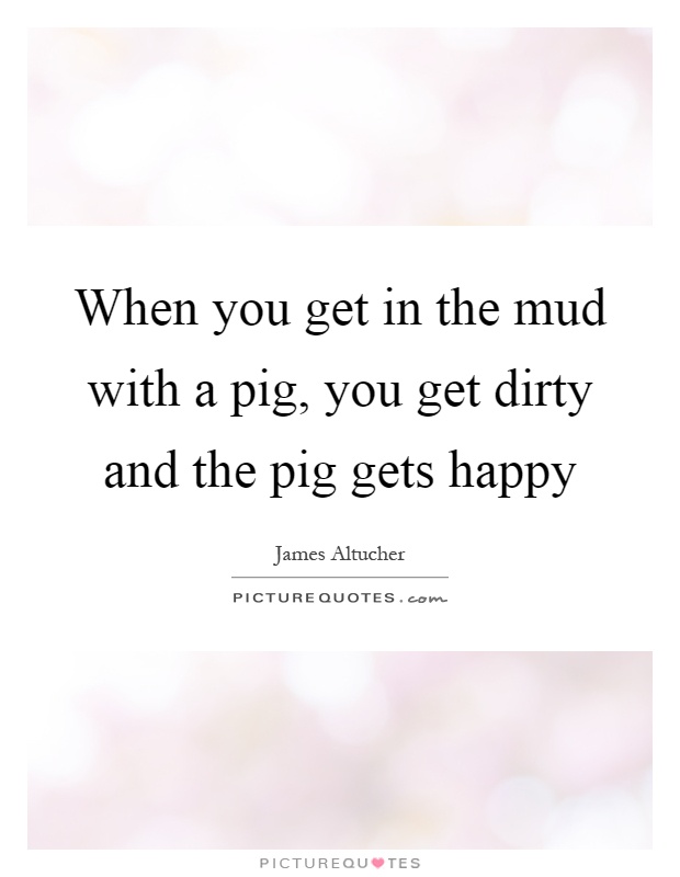 When you get in the mud with a pig, you get dirty and the pig gets happy Picture Quote #1