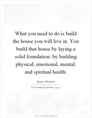 What you need to do is build the house you will live in. You build that house by laying a solid foundation: by building physical, emotional, mental, and spiritual health Picture Quote #1
