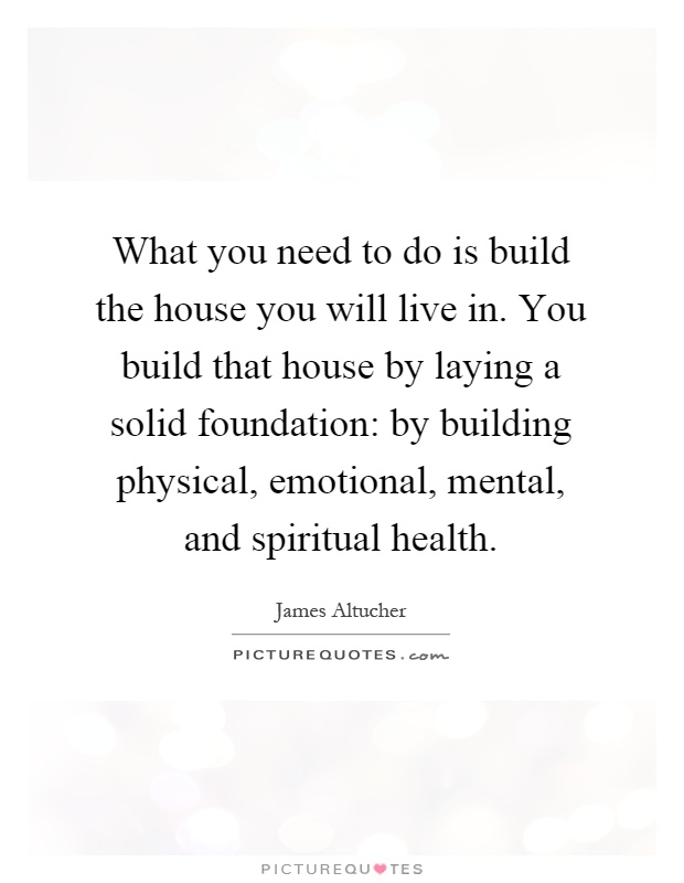 What you need to do is build the house you will live in. You build that house by laying a solid foundation: by building physical, emotional, mental, and spiritual health Picture Quote #1