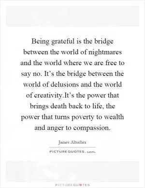 Being grateful is the bridge between the world of nightmares and the world where we are free to say no. It’s the bridge between the world of delusions and the world of creativity.It’s the power that brings death back to life, the power that turns poverty to wealth and anger to compassion Picture Quote #1