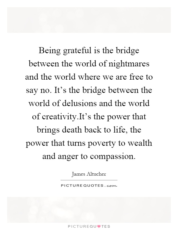 Being grateful is the bridge between the world of nightmares and the world where we are free to say no. It's the bridge between the world of delusions and the world of creativity.It's the power that brings death back to life, the power that turns poverty to wealth and anger to compassion Picture Quote #1