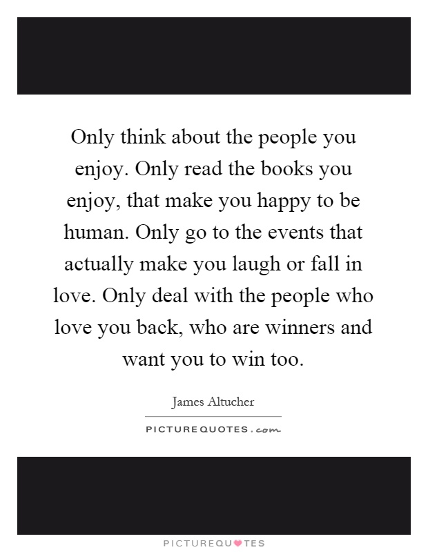 Only think about the people you enjoy. Only read the books you enjoy, that make you happy to be human. Only go to the events that actually make you laugh or fall in love. Only deal with the people who love you back, who are winners and want you to win too Picture Quote #1