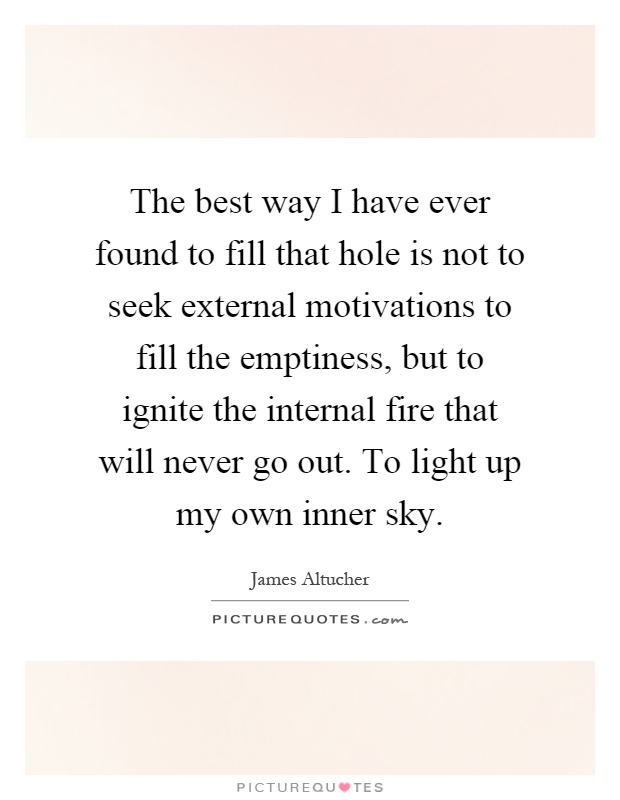 The best way I have ever found to fill that hole is not to seek external motivations to fill the emptiness, but to ignite the internal fire that will never go out. To light up my own inner sky Picture Quote #1