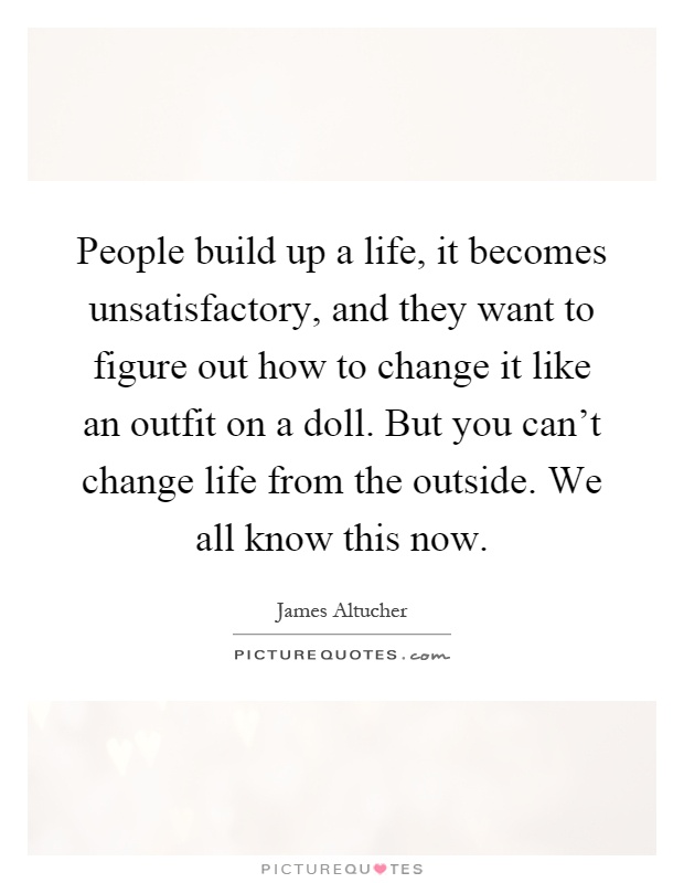 People build up a life, it becomes unsatisfactory, and they want to figure out how to change it like an outfit on a doll. But you can't change life from the outside. We all know this now Picture Quote #1
