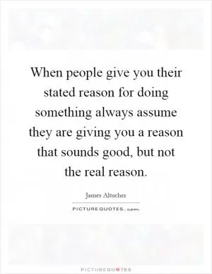When people give you their stated reason for doing something always assume they are giving you a reason that sounds good, but not the real reason Picture Quote #1
