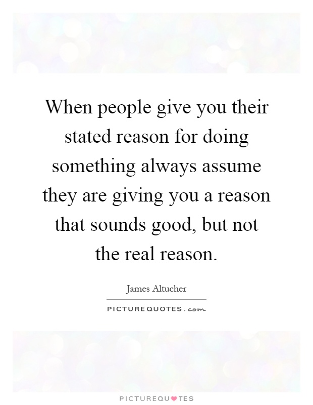 When people give you their stated reason for doing something always assume they are giving you a reason that sounds good, but not the real reason Picture Quote #1