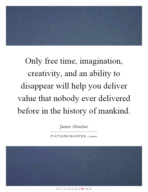 Only free time, imagination, creativity, and an ability to disappear will help you deliver value that nobody ever delivered before in the history of mankind Picture Quote #1