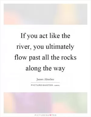 If you act like the river, you ultimately flow past all the rocks along the way Picture Quote #1