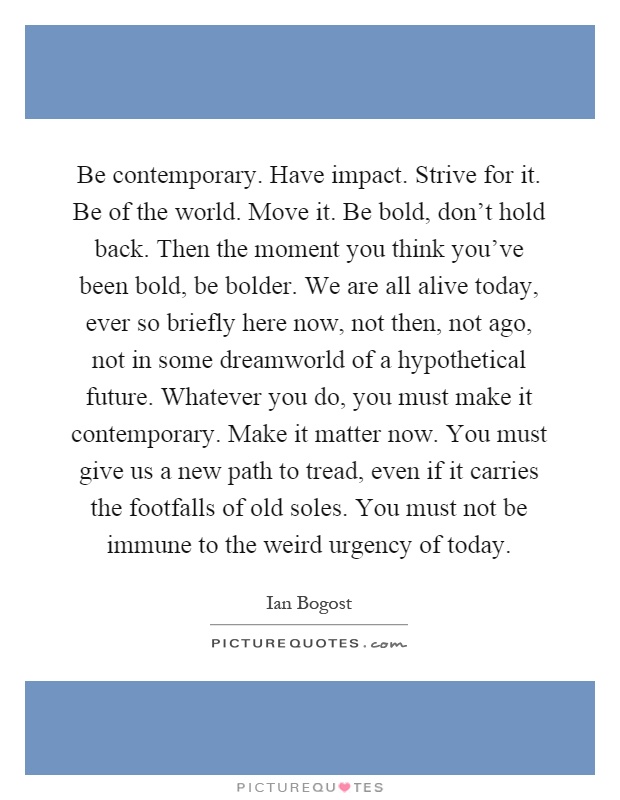 Be contemporary. Have impact. Strive for it. Be of the world. Move it. Be bold, don't hold back. Then the moment you think you've been bold, be bolder. We are all alive today, ever so briefly here now, not then, not ago, not in some dreamworld of a hypothetical future. Whatever you do, you must make it contemporary. Make it matter now. You must give us a new path to tread, even if it carries the footfalls of old soles. You must not be immune to the weird urgency of today Picture Quote #1