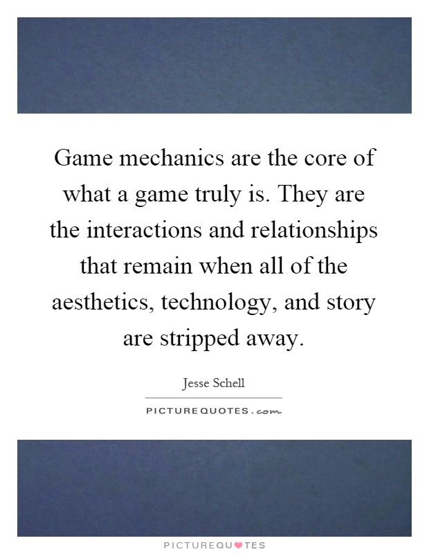 Game mechanics are the core of what a game truly is. They are the interactions and relationships that remain when all of the aesthetics, technology, and story are stripped away Picture Quote #1