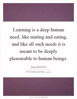 Learning is a deep human need, like mating and eating, and like all such needs it is meant to be deeply pleasurable to human beings Picture Quote #1