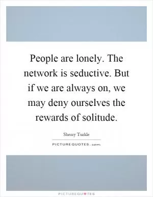 People are lonely. The network is seductive. But if we are always on, we may deny ourselves the rewards of solitude Picture Quote #1