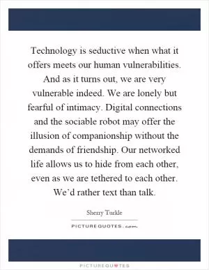 Technology is seductive when what it offers meets our human vulnerabilities. And as it turns out, we are very vulnerable indeed. We are lonely but fearful of intimacy. Digital connections and the sociable robot may offer the illusion of companionship without the demands of friendship. Our networked life allows us to hide from each other, even as we are tethered to each other. We’d rather text than talk Picture Quote #1