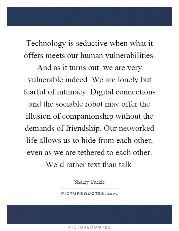 Technology is seductive when what it offers meets our human vulnerabilities. And as it turns out, we are very vulnerable indeed. We are lonely but fearful of intimacy. Digital connections and the sociable robot may offer the illusion of companionship without the demands of friendship. Our networked life allows us to hide from each other, even as we are tethered to each other. We'd rather text than talk Picture Quote #1