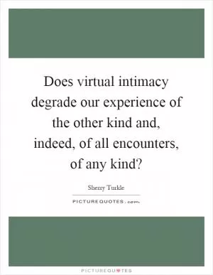 Does virtual intimacy degrade our experience of the other kind and, indeed, of all encounters, of any kind? Picture Quote #1