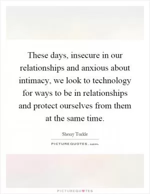 These days, insecure in our relationships and anxious about intimacy, we look to technology for ways to be in relationships and protect ourselves from them at the same time Picture Quote #1