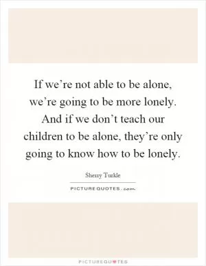 If we’re not able to be alone, we’re going to be more lonely. And if we don’t teach our children to be alone, they’re only going to know how to be lonely Picture Quote #1