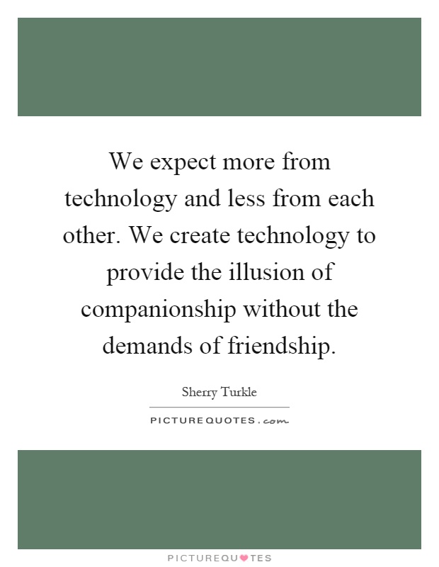 We expect more from technology and less from each other. We create technology to provide the illusion of companionship without the demands of friendship Picture Quote #1